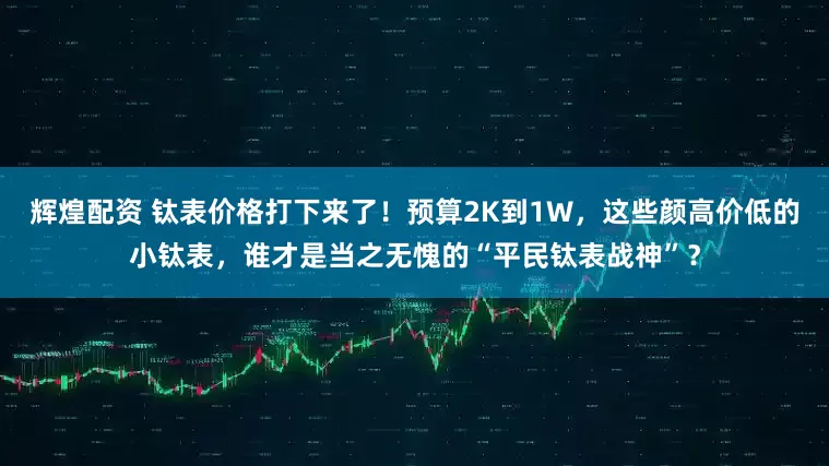 辉煌配资 钛表价格打下来了！预算2K到1W，这些颜高价低的小钛表，谁才是当之无愧的“平民钛表战神”？
