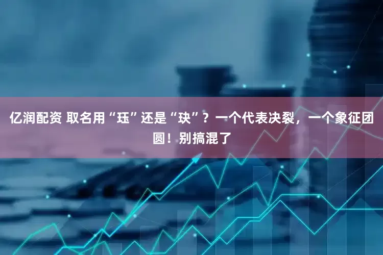亿润配资 取名用“珏”还是“玦”？一个代表决裂，一个象征团圆！别搞混了