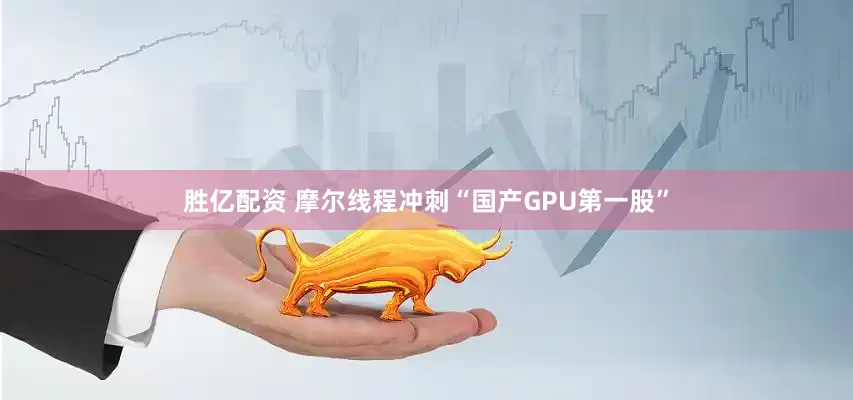 胜亿配资 摩尔线程冲刺“国产GPU第一股”