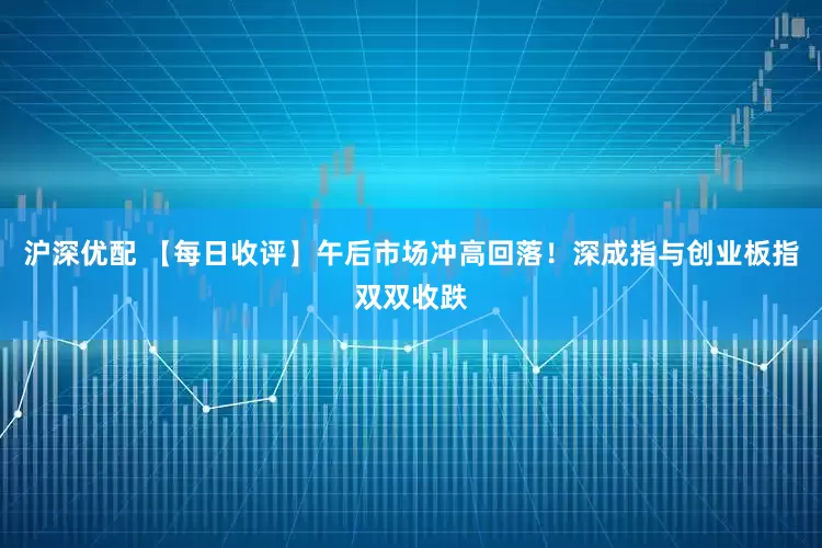 沪深优配 【每日收评】午后市场冲高回落！深成指与创业板指双双收跌