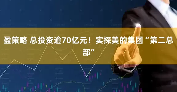 盈策略 总投资逾70亿元！实探美的集团“第二总部”