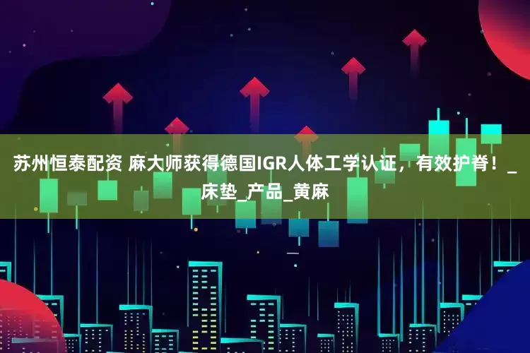 苏州恒泰配资 麻大师获得德国IGR人体工学认证,有效护脊!_床垫_产品_黄麻