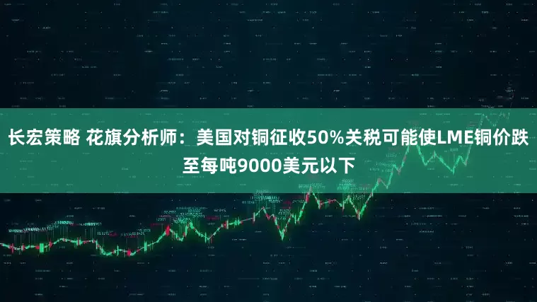 长宏策略 花旗分析师：美国对铜征收50%关税可能使LME铜价跌至每吨9000美元以下