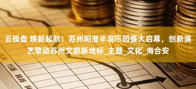 云操盘 焕新起航！苏州阳澄半岛乐园盛大启幕，创新演艺擎动苏州文旅新地标_主题_文化_海合安