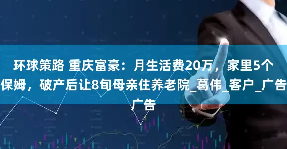 环球策路 重庆富豪：月生活费20万，家里5个保姆，破产后让8旬母亲住养老院_葛伟_客户_广告