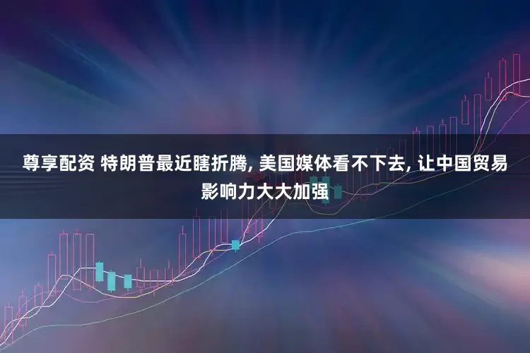 尊享配资 特朗普最近瞎折腾, 美国媒体看不下去, 让中国贸易影响力大大加强