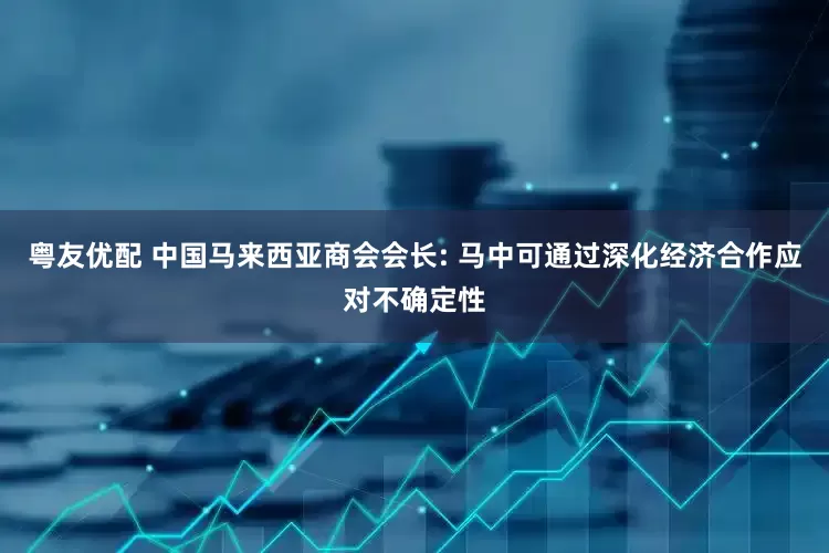 粤友优配 中国马来西亚商会会长: 马中可通过深化经济合作应对不确定性