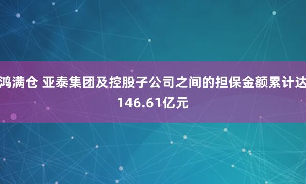 鸿满仓 亚泰集团及控股子公司之间的担保金额累计达146.61亿元