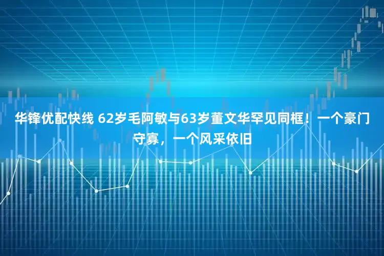 华锋优配快线 62岁毛阿敏与63岁董文华罕见同框！一个豪门守寡，一个风采依旧