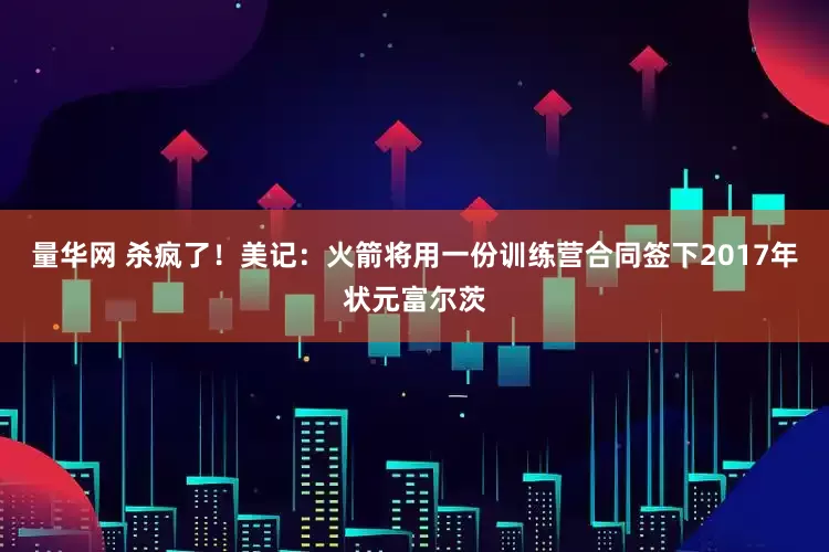 量华网 杀疯了！美记：火箭将用一份训练营合同签下2017年状元富尔茨
