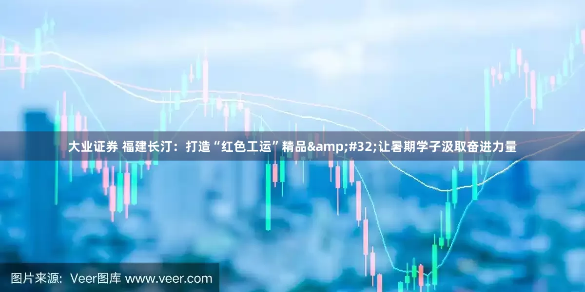 大业证券 福建长汀：打造“红色工运”精品 让暑期学子汲取奋进力量