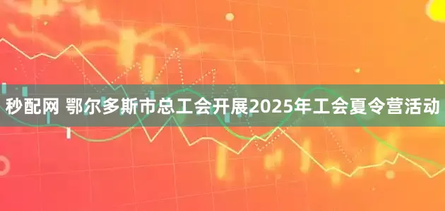 秒配网 鄂尔多斯市总工会开展2025年工会夏令营活动