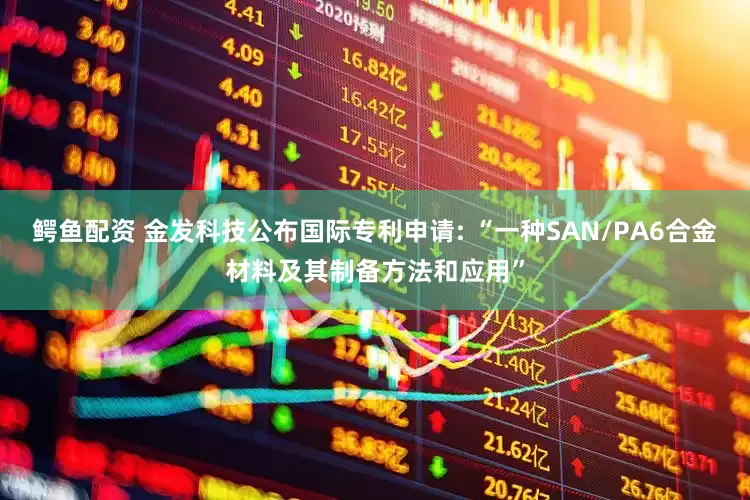 鳄鱼配资 金发科技公布国际专利申请: “一种SAN/PA6合金材料及其制备方法和应用”