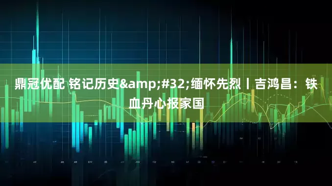鼎冠优配 铭记历史 缅怀先烈丨吉鸿昌：铁血丹心报家国