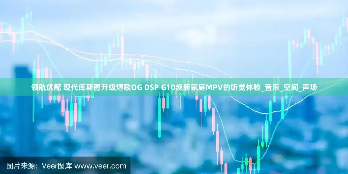 领航优配 现代库斯图升级熰歌OG DSP G10焕新家庭MPV的听觉体验_音乐_空间_声场