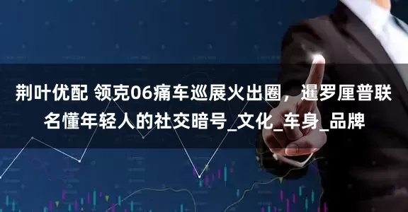 荆叶优配 领克06痛车巡展火出圈，暹罗厘普联名懂年轻人的社交暗号_文化_车身_品牌