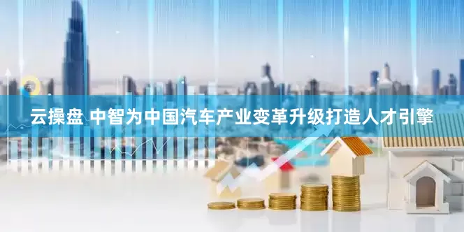 云操盘 中智为中国汽车产业变革升级打造人才引擎