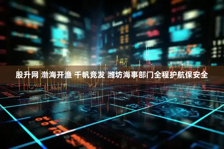 股升网 渤海开渔 千帆竞发 潍坊海事部门全程护航保安全