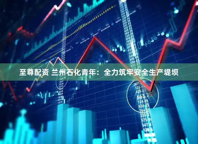 至尊配资 兰州石化青年：全力筑牢安全生产堤坝