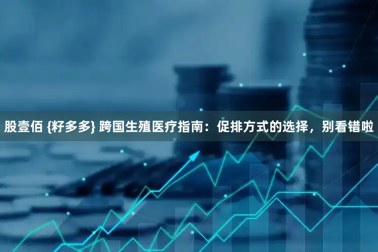 股壹佰 {籽多多} 跨国生殖医疗指南：促排方式的选择，别看错啦