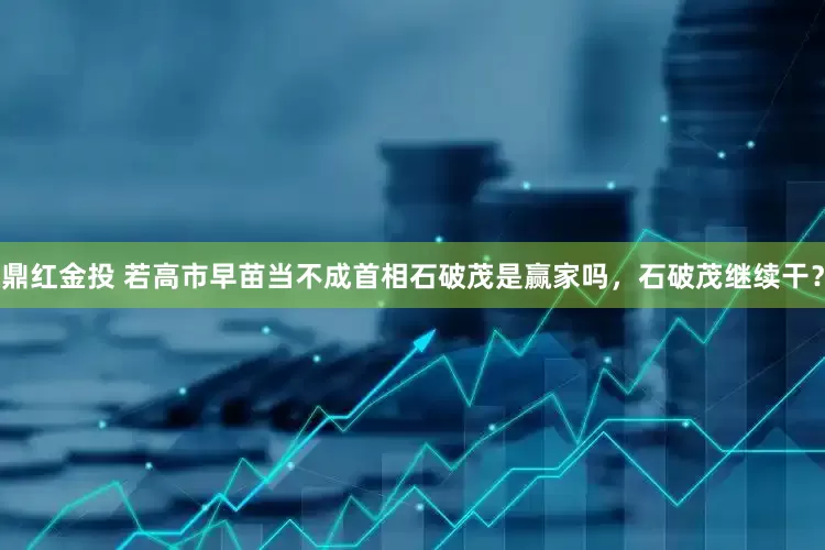 鼎红金投 若高市早苗当不成首相石破茂是赢家吗，石破茂继续干？