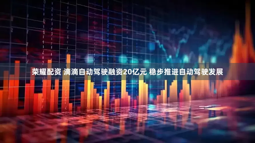 荣耀配资 滴滴自动驾驶融资20亿元 稳步推进自动驾驶发展