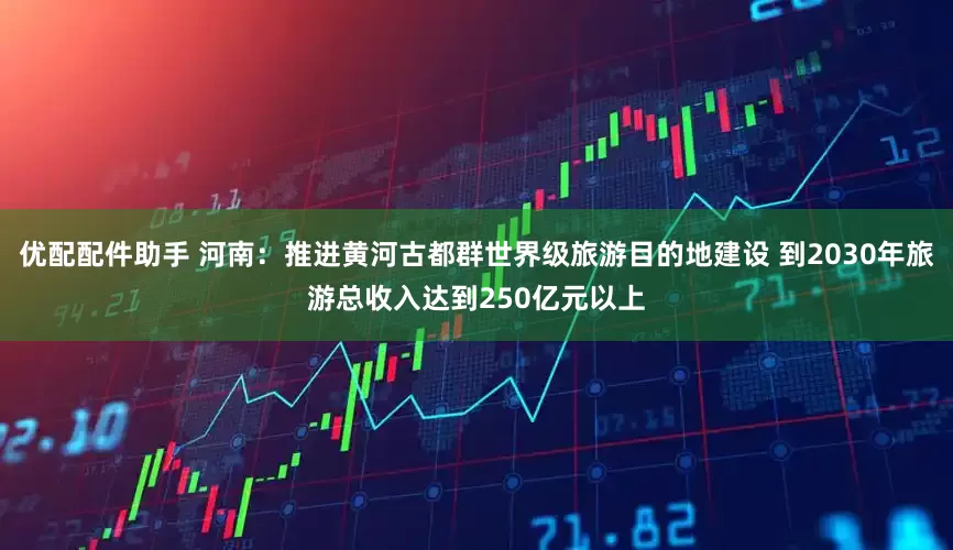 优配配件助手 河南：推进黄河古都群世界级旅游目的地建设 到2030年旅游总收入达到250亿元以上