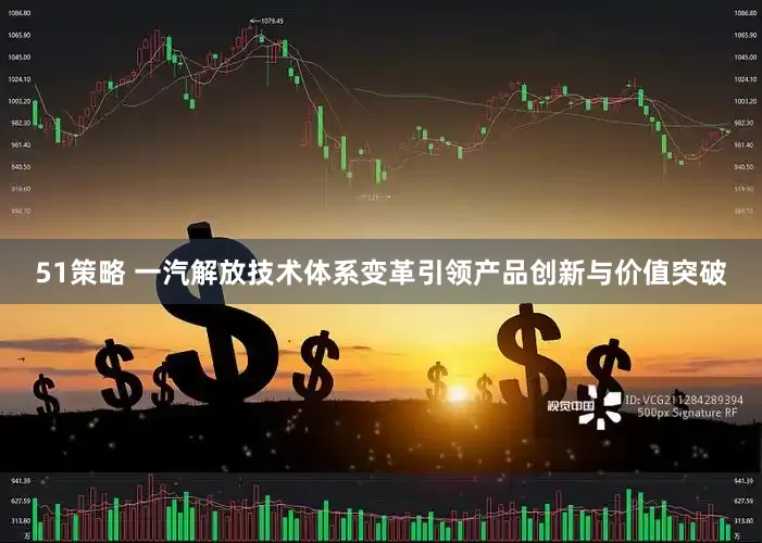 51策略 一汽解放技术体系变革引领产品创新与价值突破