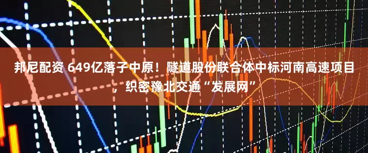 邦尼配资 649亿落子中原！隧道股份联合体中标河南高速项目，织密豫北交通“发展网”