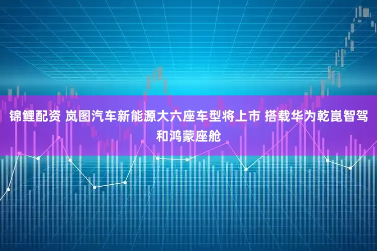 锦鲤配资 岚图汽车新能源大六座车型将上市 搭载华为乾崑智驾和鸿蒙座舱