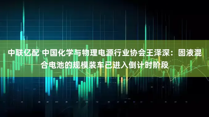 中联亿配 中国化学与物理电源行业协会王泽深：固液混合电池的规模装车已进入倒计时阶段