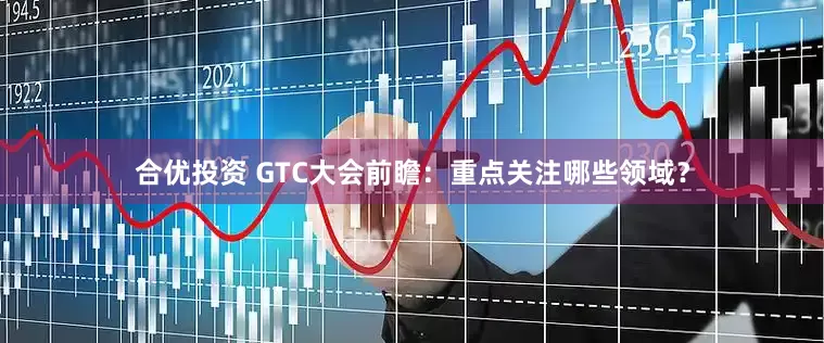 合优投资 GTC大会前瞻：重点关注哪些领域？