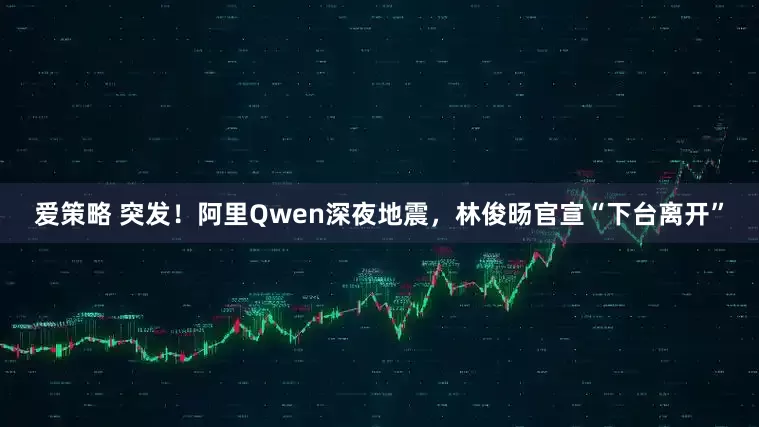 爱策略 突发！阿里Qwen深夜地震，林俊旸官宣“下台离开”