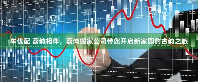 车优配 荔韵相伴，荔湾搬家公司带您开启新家园的古韵之旅