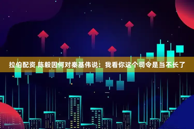 拉伯配资 陈毅因何对秦基伟说：我看你这个司令是当不长了